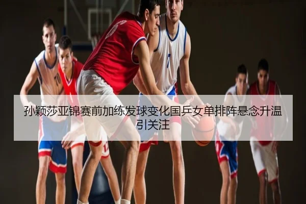 孙颖莎亚锦赛前加练发球变化国乒女单排阵悬念升温引关注