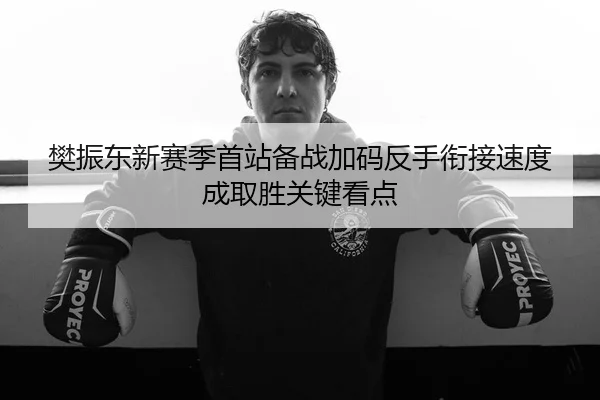 樊振东新赛季首站备战加码反手衔接速度成取胜关键看点